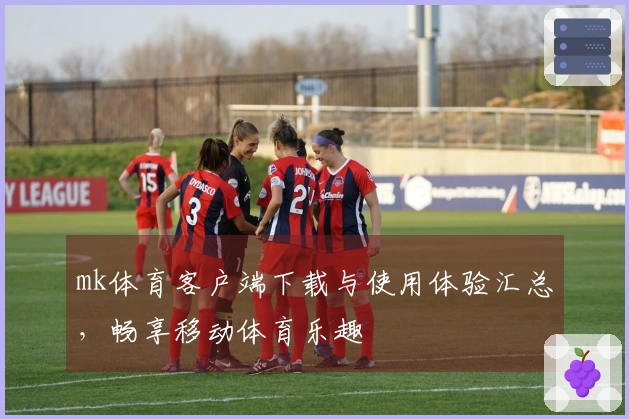 mk体育客户端下载与使用体验汇总，畅享移动体育乐趣