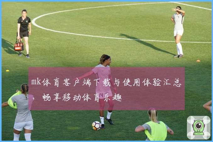 mk体育客户端下载与使用体验汇总，畅享移动体育乐趣